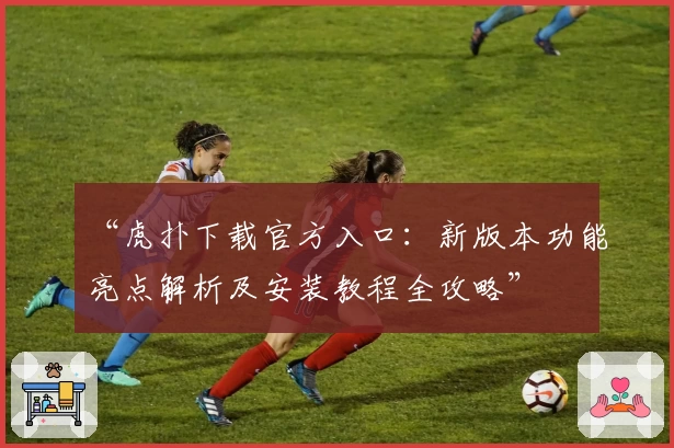 “虎扑下载官方入口：新版本功能亮点解析及安装教程全攻略”