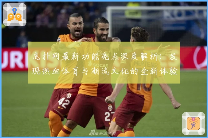 虎扑网最新功能亮点深度解析:发现热血体育与潮流文化的全新体验
