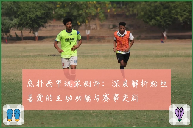 虎扑西甲玩家测评：深度解析粉丝喜爱的互动功能与赛事更新