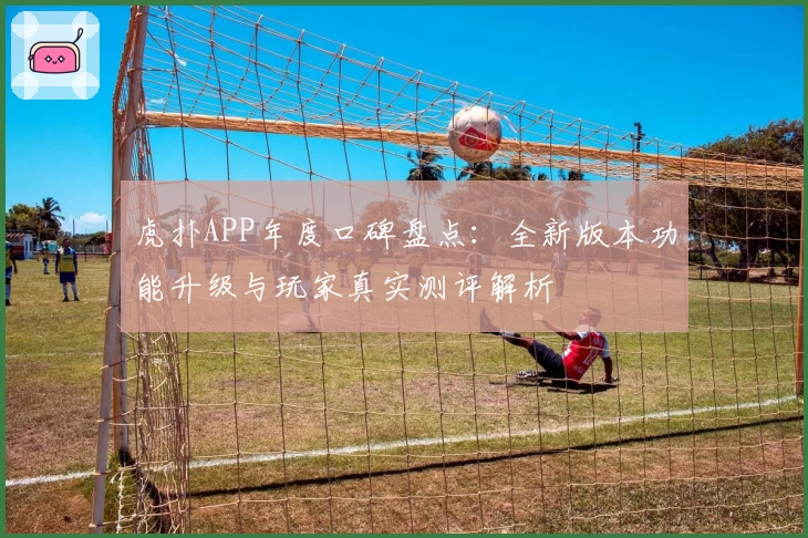虎扑APP年度口碑盘点：全新版本功能升级与玩家真实测评解析