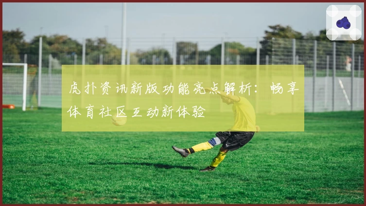 虎扑资讯新版功能亮点解析：畅享体育社区互动新体验