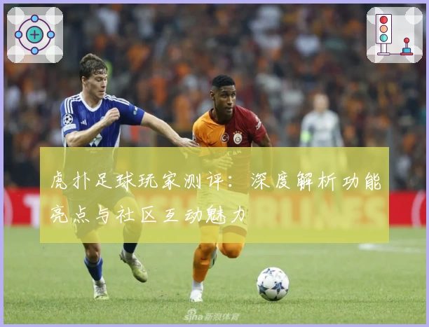 虎扑足球玩家测评：深度解析功能亮点与社区互动魅力