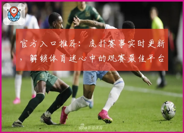 官方入口推荐:虎扑赛事实时更新,解锁体育迷心中的观赛最佳平台