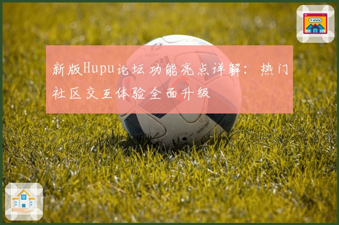 新版Hupu论坛功能亮点详解：热门社区交互体验全面升级