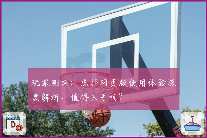 玩家测评：虎扑网页版使用体验深度解析，值得入手吗？