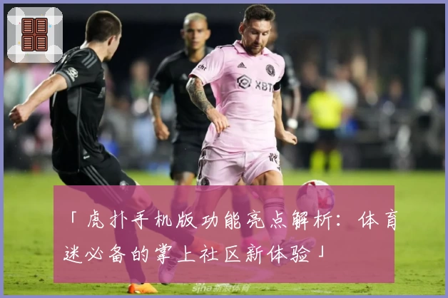 「虎扑手机版功能亮点解析：体育迷必备的掌上社区新体验」