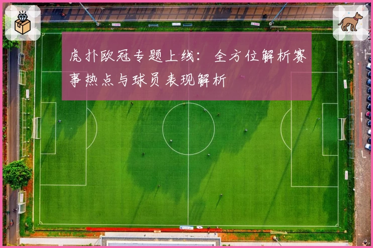 虎扑欧冠专题上线：全方位解析赛事热点与球员表现解析
