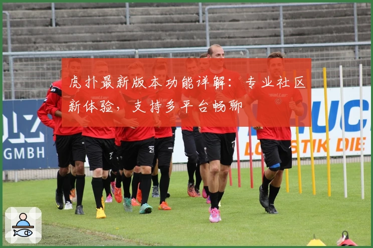 虎扑最新版本功能详解：专业社区新体验，支持多平台畅聊