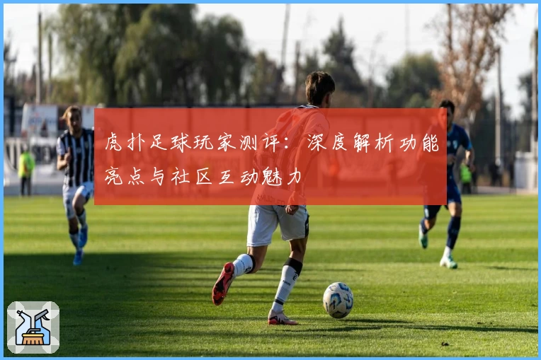 虎扑足球玩家测评：深度解析功能亮点与社区互动魅力