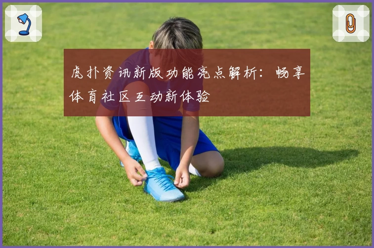 虎扑资讯新版功能亮点解析：畅享体育社区互动新体验