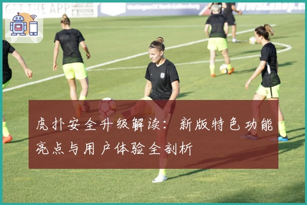 虎扑安全升级解读：新版特色功能亮点与用户体验全剖析