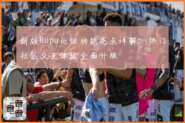 新版Hupu论坛功能亮点详解：热门社区交互体验全面升级