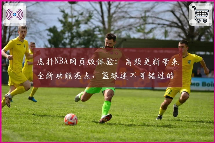 虎扑NBA网页版体验：高频更新带来全新功能亮点，篮球迷不可错过的观赛交流平台