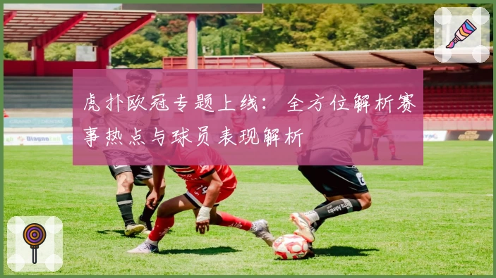 虎扑欧冠专题上线：全方位解析赛事热点与球员表现解析