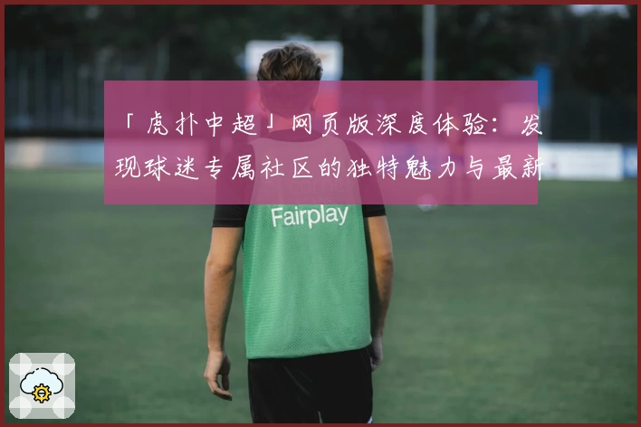 「虎扑中超」网页版深度体验：发现球迷专属社区的独特魅力与最新功能亮点