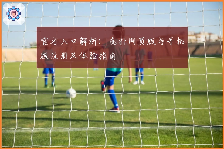 官方入口解析：虎扑网页版与手机版注册及体验指南