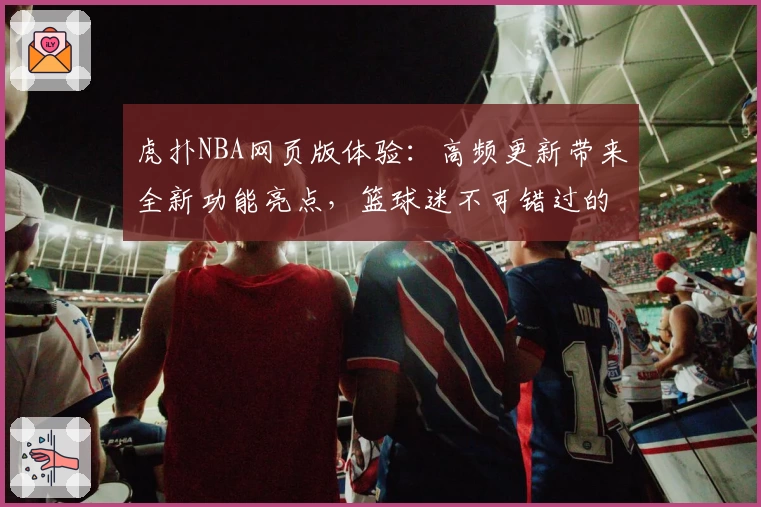 虎扑NBA网页版体验：高频更新带来全新功能亮点，篮球迷不可错过的观赛交流平台