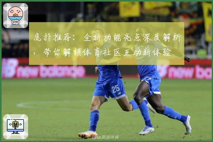 虎扑推荐：全新功能亮点深度解析，带你解锁体育社区互动新体验